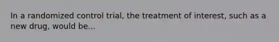 In a randomized control trial, the treatment of interest, such as a new drug, would be...