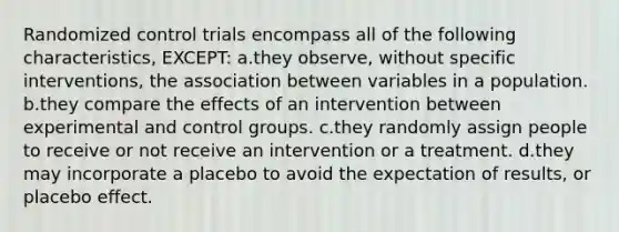 Randomized control trials encompass all of the following characteristics, EXCEPT: a.they observe, without specific interventions, the association between variables in a population. b.they compare the effects of an intervention between experimental and control groups. c.they randomly assign people to receive or not receive an intervention or a treatment. d.they may incorporate a placebo to avoid the expectation of results, or placebo effect.