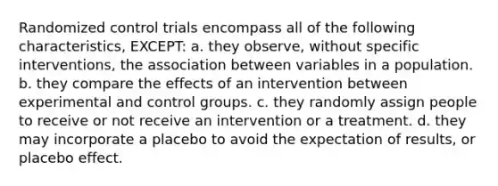 Randomized control trials encompass all of the following characteristics, EXCEPT: a. they observe, without specific interventions, the association between variables in a population. b. they compare the effects of an intervention between experimental and control groups. c. they randomly assign people to receive or not receive an intervention or a treatment. d. they may incorporate a placebo to avoid the expectation of results, or placebo effect.