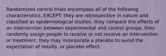 Randomized control trials encompass all of the following characteristics, EXCEPT: they are retrospective in nature and classified as epidemiological studies. they compare the effects of an intervention between experimental and control groups. they randomly assign people to receive or not receive an intervention or treatment. they may incorporate a placebo to avoid the expectation of results, or placebo effect.