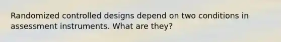 Randomized controlled designs depend on two conditions in assessment instruments. What are they?