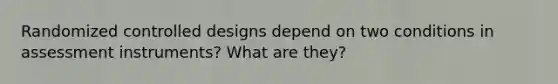 Randomized controlled designs depend on two conditions in assessment instruments? What are they?