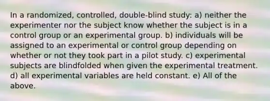 In a randomized, controlled, double-blind study: a) neither the experimenter nor the subject know whether the subject is in a control group or an experimental group. b) individuals will be assigned to an experimental or control group depending on whether or not they took part in a pilot study. c) experimental subjects are blindfolded when given the experimental treatment. d) all experimental variables are held constant. e) All of the above.