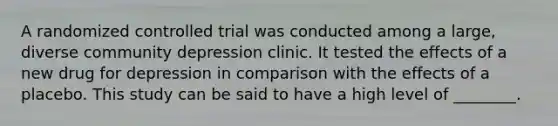 A randomized controlled trial was conducted among a large, diverse community depression clinic. It tested the effects of a new drug for depression in comparison with the effects of a placebo. This study can be said to have a high level of ________.