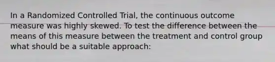 In a Randomized Controlled Trial, the continuous outcome measure was highly skewed. To test the difference between the means of this measure between the treatment and control group what should be a suitable approach: