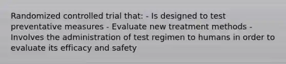 Randomized controlled trial that: - Is designed to test preventative measures - Evaluate new treatment methods - Involves the administration of test regimen to humans in order to evaluate its efficacy and safety