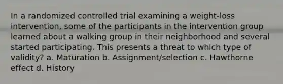 In a randomized controlled trial examining a weight-loss intervention, some of the participants in the intervention group learned about a walking group in their neighborhood and several started participating. This presents a threat to which type of validity? a. Maturation b. Assignment/selection c. Hawthorne effect d. History