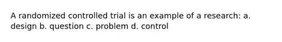 A randomized controlled trial is an example of a research: a. design b. question c. problem d. control