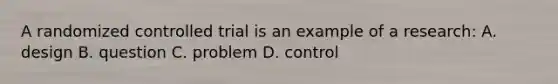 A randomized controlled trial is an example of a research: A. design B. question C. problem D. control