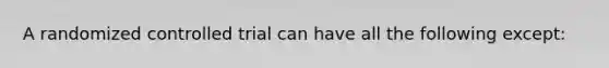 A randomized controlled trial can have all the following except: