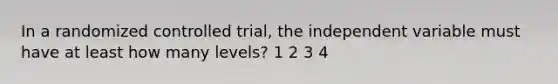 In a randomized controlled trial, the independent variable must have at least how many levels? 1 2 3 4