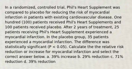 In a randomized, controlled trial, Phil's Heart Supplement was compared to placebo for reducing the risk of myocardial infarction in patients with existing cardiovascular disease. One hundred (100) patients received Phil's Heart Supplements and 100 patients received placebo. After 2 years of treatment, 25 patients receiving Phil's Heart Supplement experienced a myocardial infarction. In the placebo group, 35 patients experienced a myocardial infarction. The difference was statistically significant (P < 0.05). Calculate the the relative risk reduction or increase for myocardial infarction and select the correct answer below. a. 39% increase b. 29% reduction c. 71% reduction d. 39% reduction