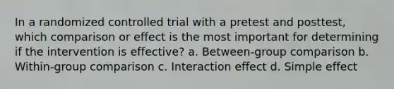 In a randomized controlled trial with a pretest and posttest, which comparison or effect is the most important for determining if the intervention is effective? a. Between-group comparison b. Within-group comparison c. Interaction effect d. Simple effect