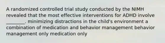 A randomized controlled trial study conducted by the NIMH revealed that the most effective interventions for ADHD involve ________. minimizing distractions in the child's environment a combination of medication and behavior management behavior management only medication only