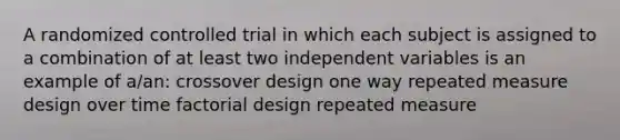 A randomized controlled trial in which each subject is assigned to a combination of at least two independent variables is an example of a/an: crossover design one way repeated measure design over time factorial design repeated measure