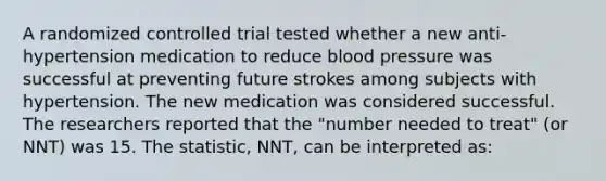 A randomized controlled trial tested whether a new anti-hypertension medication to reduce blood pressure was successful at preventing future strokes among subjects with hypertension. The new medication was considered successful. The researchers reported that the "number needed to treat" (or NNT) was 15. The statistic, NNT, can be interpreted as: