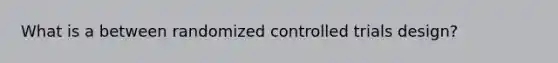 What is a between randomized controlled trials design?