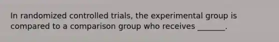 In randomized controlled trials, the experimental group is compared to a comparison group who receives _______.