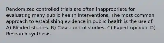 Randomized controlled trials are often inappropriate for evaluating many public health interventions. The most common approach to establishing evidence in public health is the use of: A) Blinded studies. B) Case-control studies. C) Expert opinion. D) Research synthesis.