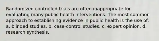 Randomized controlled trials are often inappropriate for evaluating many public health interventions. The most common approach to establishing evidence in public health is the use of: a. blinded studies. b. case-control studies. c. expert opinion. d. research synthesis.