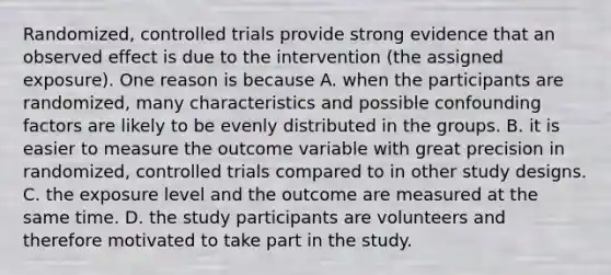 Randomized, controlled trials provide strong evidence that an observed effect is due to the intervention (the assigned exposure). One reason is because A. when the participants are randomized, many characteristics and possible confounding factors are likely to be evenly distributed in the groups. B. it is easier to measure the outcome variable with great precision in randomized, controlled trials compared to in other study designs. C. the exposure level and the outcome are measured at the same time. D. the study participants are volunteers and therefore motivated to take part in the study.