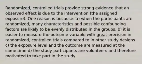 Randomized, controlled trials provide strong evidence that an observed effect is due to the intervention (the assigned exposure). One reason is because: a) when the participants are randomized, many characteristics and possible confounding factors are likely to be evenly distributed in the groups. b) it is easier to measure the outcome variable with great precision in randomized, controlled trials compared to in other study designs c) the exposure level and the outcome are measured at the same time d) the study participants are volunteers and therefore motivated to take part in the study.