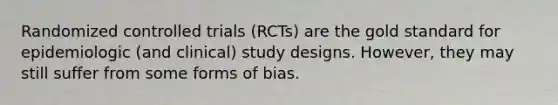 Randomized controlled trials (RCTs) are the gold standard for epidemiologic (and clinical) study designs. However, they may still suffer from some forms of bias.