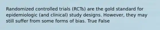 Randomized controlled trials (RCTs) are the gold standard for epidemiologic (and clinical) study designs. However, they may still suffer from some forms of bias. True False