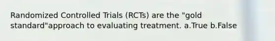 Randomized Controlled Trials (RCTs) are the "gold standard"approach to evaluating treatment. a.True b.False