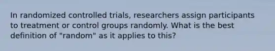 In randomized controlled trials, researchers assign participants to treatment or control groups randomly. What is the best definition of "random" as it applies to this?