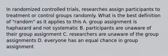 In randomized controlled trials, researches assign participants to treatment or control groups randomly. What is the best definition of "random" as it applies to this A. group assignment is haphazard and not systematic B. participants are unaware of their group assignment C. researchers are unaware of the group assignments D. everyone has an equal chance in group assignment