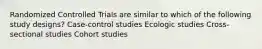 Randomized Controlled Trials are similar to which of the following study designs? Case-control studies Ecologic studies Cross-sectional studies Cohort studies