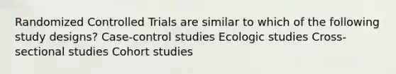 Randomized Controlled Trials are similar to which of the following study designs? Case-control studies Ecologic studies Cross-sectional studies Cohort studies