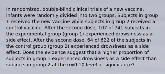 In​ randomized, double-blind clinical trials of a new​ vaccine, infants were randomly divided into two groups. Subjects in group 1 received the new vaccine while subjects in group 2 received a control vaccine. After the second​ dose, 107 of 741 subjects in the experimental group​ (group 1) experienced drowsiness as a side effect. After the second​ dose, 64 of 622 of the subjects in the control group​ (group 2) experienced drowsiness as a side effect. Does the evidence suggest that a higher proportion of subjects in group 1 experienced drowsiness as a side effect than subjects in group 2 at the α=0.10 level of​ significance?