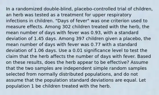 In a randomized​ double-blind, placebo-controlled trial of​ children, an herb was tested as a treatment for upper respiratory infections in children.​ "Days of​ fever" was one criterion used to measure effects. Among 302 children treated with the​ herb, the mean number of days with fever was 0.93​, with a standard deviation of 1.45 days. Among 397 children given a​ placebo, the mean number of days with fever was 0.77 with a standard deviation of 1.06 days. Use a 0.01 significance level to test the claim that the herb affects the number of days with fever. Based on these​ results, does the herb appear to be​ effective? Assume that the two samples are independent simple random samples selected from normally distributed​ populations, and do not assume that the population standard deviations are equal. Let population 1 be children treated with the herb.