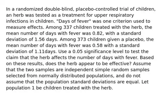 In a randomized​ double-blind, placebo-controlled trial of​ children, an herb was tested as a treatment for upper respiratory infections in children.​ "Days of​ fever" was one criterion used to measure effects. Among 337 children treated with the​ herb, the mean number of days with fever was 0.82​, with a standard deviation of 1.56 days. Among 373 children given a​ placebo, the mean number of days with fever was 0.58 with a standard deviation of 1.11days. Use a 0.05 significance level to test the claim that the herb affects the number of days with fever. Based on these​ results, does the herb appear to be​ effective? Assume that the two samples are independent simple random samples selected from normally distributed​ populations, and do not assume that the population standard deviations are equal. Let population 1 be children treated with the herb.