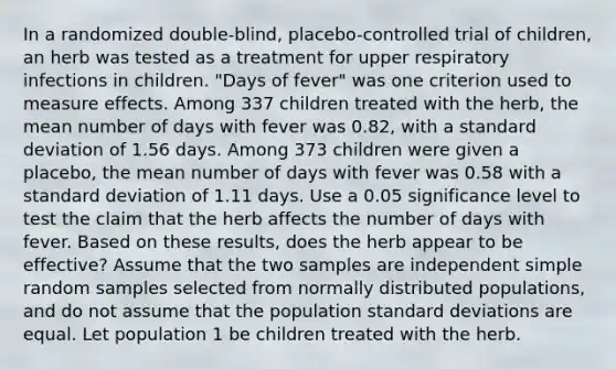 In a randomized​ double-blind, placebo-controlled trial of​ children, an herb was tested as a treatment for upper respiratory infections in children.​ "Days of​ fever" was one criterion used to measure effects. Among 337 children treated with the​ herb, the mean number of days with fever was 0.82​, with a standard deviation of 1.56 days. Among 373 children were given a​ placebo, the mean number of days with fever was 0.58 with a standard deviation of 1.11 days. Use a 0.05 significance level to test the claim that the herb affects the number of days with fever. Based on these​ results, does the herb appear to be​ effective? Assume that the two samples are independent simple random samples selected from normally distributed​ populations, and do not assume that the population standard deviations are equal. Let population 1 be children treated with the herb.