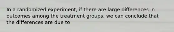 In a randomized experiment, if there are large differences in outcomes among the treatment groups, we can conclude that the differences are due to