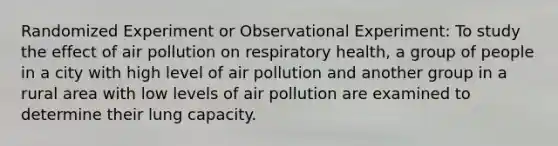 Randomized Experiment or Observational Experiment: To study the effect of air pollution on respiratory health, a group of people in a city with high level of air pollution and another group in a rural area with low levels of air pollution are examined to determine their lung capacity.