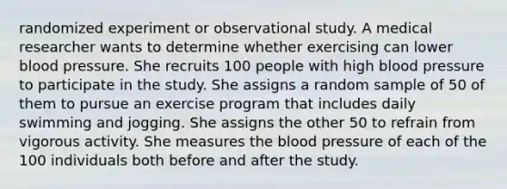 randomized experiment or observational study. A medical researcher wants to determine whether exercising can lower blood pressure. She recruits 100 people with high blood pressure to participate in the study. She assigns a random sample of 50 of them to pursue an exercise program that includes daily swimming and jogging. She assigns the other 50 to refrain from vigorous activity. She measures the blood pressure of each of the 100 individuals both before and after the study.