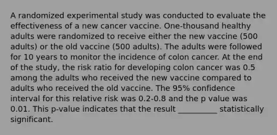 A randomized experimental study was conducted to evaluate the effectiveness of a new cancer vaccine. One-thousand healthy adults were randomized to receive either the new vaccine (500 adults) or the old vaccine (500 adults). The adults were followed for 10 years to monitor the incidence of colon cancer. At the end of the study, the risk ratio for developing colon cancer was 0.5 among the adults who received the new vaccine compared to adults who received the old vaccine. The 95% confidence interval for this relative risk was 0.2-0.8 and the p value was 0.01. This p-value indicates that the result __________ statistically significant.