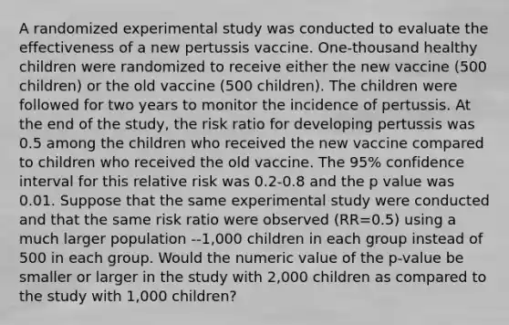 A randomized experimental study was conducted to evaluate the effectiveness of a new pertussis vaccine. One-thousand healthy children were randomized to receive either the new vaccine (500 children) or the old vaccine (500 children). The children were followed for two years to monitor the incidence of pertussis. At the end of the study, the risk ratio for developing pertussis was 0.5 among the children who received the new vaccine compared to children who received the old vaccine. The 95% confidence interval for this relative risk was 0.2-0.8 and the p value was 0.01. Suppose that the same experimental study were conducted and that the same risk ratio were observed (RR=0.5) using a much larger population --1,000 children in each group instead of 500 in each group. Would the numeric value of the p-value be smaller or larger in the study with 2,000 children as compared to the study with 1,000 children?