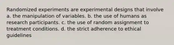 Randomized experiments are experimental designs that involve a. the manipulation of variables. b. the use of humans as research participants. c. the use of random assignment to treatment conditions. d. the strict adherence to ethical guidelines