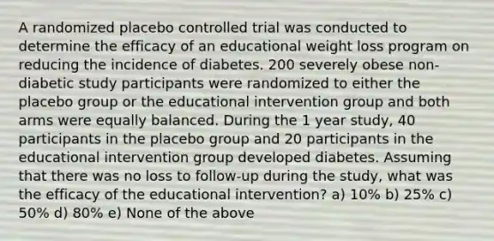 A randomized placebo controlled trial was conducted to determine the efficacy of an educational weight loss program on reducing the incidence of diabetes. 200 severely obese non-diabetic study participants were randomized to either the placebo group or the educational intervention group and both arms were equally balanced. During the 1 year study, 40 participants in the placebo group and 20 participants in the educational intervention group developed diabetes. Assuming that there was no loss to follow-up during the study, what was the efficacy of the educational intervention? a) 10% b) 25% c) 50% d) 80% e) None of the above