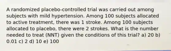 A randomized placebo-controlled trial was carried out among subjects with mild hypertension. Among 100 subjects allocated to active treatment, there was 1 stroke. Among 100 subjects allocated to placebo, there were 2 strokes. What is the number needed to treat (NNT) given the conditions of this trial? a) 20 b) 0.01 c) 2 d) 10 e) 100