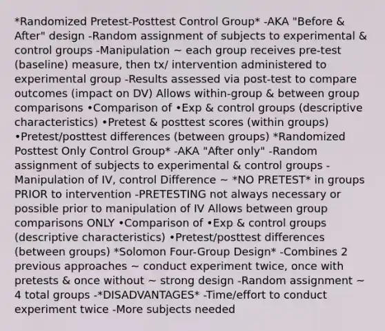 *Randomized Pretest-Posttest Control Group* -AKA "Before & After" design -Random assignment of subjects to experimental & control groups -Manipulation ~ each group receives pre-test (baseline) measure, then tx/ intervention administered to experimental group -Results assessed via post-test to compare outcomes (impact on DV) Allows within-group & between group comparisons •Comparison of •Exp & control groups (descriptive characteristics) •Pretest & posttest scores (within groups) •Pretest/posttest differences (between groups) *Randomized Posttest Only Control Group* -AKA "After only" -Random assignment of subjects to experimental & control groups -Manipulation of IV, control Difference ~ *NO PRETEST* in groups PRIOR to intervention -PRETESTING not always necessary or possible prior to manipulation of IV Allows between group comparisons ONLY •Comparison of •Exp & control groups (descriptive characteristics) •Pretest/posttest differences (between groups) *Solomon Four-Group Design* -Combines 2 previous approaches ~ conduct experiment twice, once with pretests & once without ~ strong design -Random assignment ~ 4 total groups -*DISADVANTAGES* -Time/effort to conduct experiment twice -More subjects needed