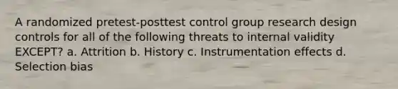 A randomized pretest-posttest control group research design controls for all of the following threats to internal validity EXCEPT? a. Attrition b. History c. Instrumentation effects d. Selection bias