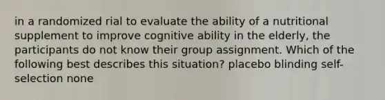 in a randomized rial to evaluate the ability of a nutritional supplement to improve cognitive ability in the elderly, the participants do not know their group assignment. Which of the following best describes this situation? placebo blinding self-selection none