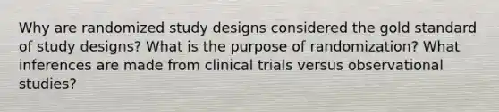 Why are randomized study designs considered the gold standard of study designs? What is the purpose of randomization? What inferences are made from clinical trials versus observational studies?