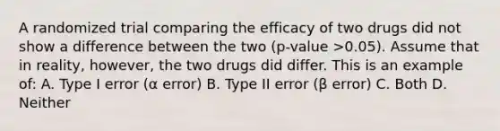 A randomized trial comparing the efficacy of two drugs did not show a difference between the two (p-value >0.05). Assume that in reality, however, the two drugs did differ. This is an example of: A. Type I error (α error) B. Type II error (β error) C. Both D. Neither